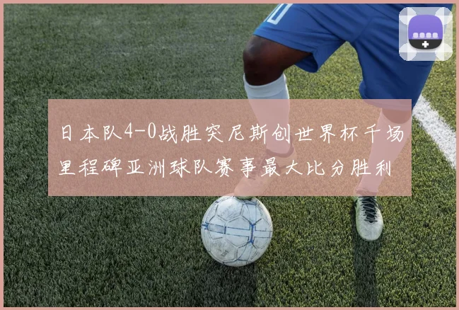 日本队4-0战胜突尼斯创世界杯千场里程碑亚洲球队赛事最大比分胜利