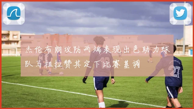 杰伦布朗攻防两端表现出色助力球队马祖拉赞其定下比赛基调