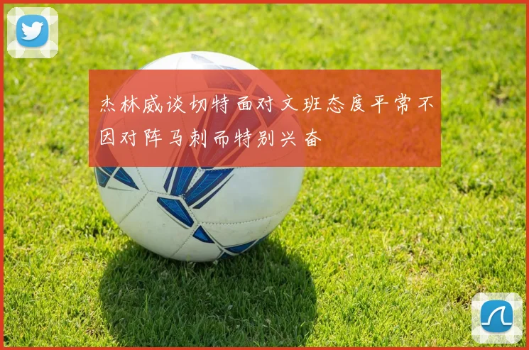 杰林威谈切特面对文班态度平常不因对阵马刺而特别兴奋