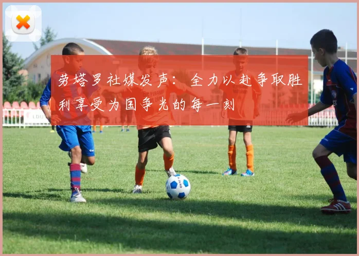 劳塔罗社媒发声：全力以赴争取胜利享受为国争光的每一刻