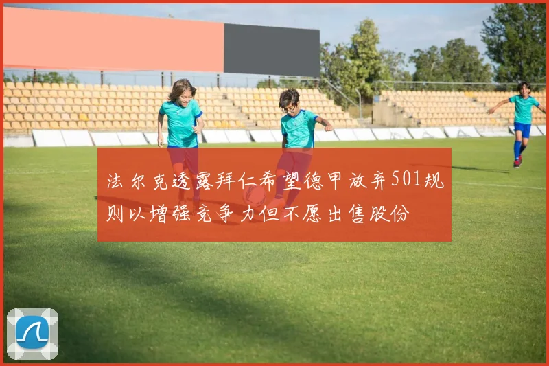 法尔克透露拜仁希望德甲放弃501规则以增强竞争力但不愿出售股份