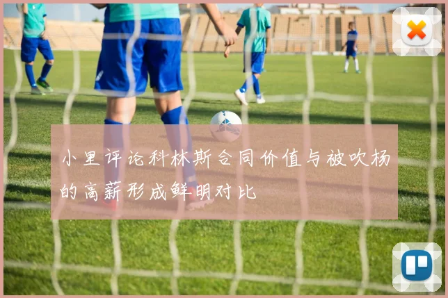 小里评论科林斯合同价值与被吹杨的高薪形成鲜明对比