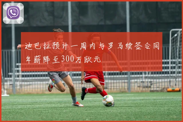 迪巴拉预计一周内与罗马续签合同年薪降至300万欧元