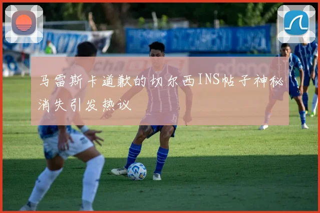 马雷斯卡道歉的切尔西INS帖子神秘消失引发热议