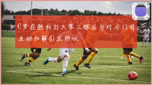 C罗在胜利打入第三球后与对方门将互动和解引发热议
