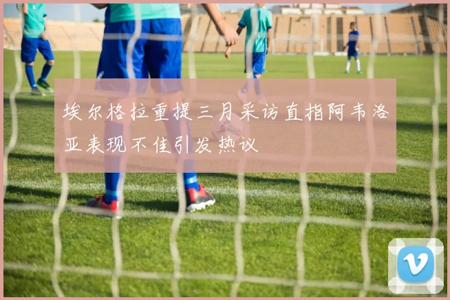 埃尔格拉重提三月采访直指阿韦洛亚表现不佳引发热议