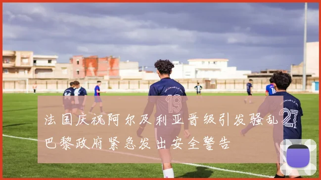 法国庆祝阿尔及利亚晋级引发骚乱巴黎政府紧急发出安全警告