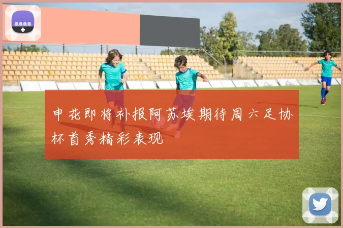 申花即将补报阿苏埃期待周六足协杯首秀精彩表现