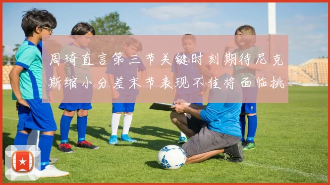 周琦直言第三节关键时刻期待尼克斯缩小分差末节表现不佳将面临挑战