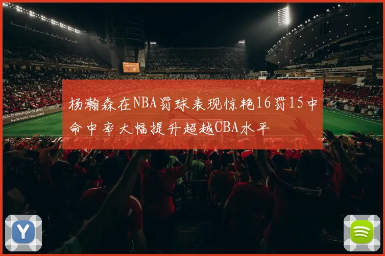 杨瀚森在NBA罚球表现惊艳16罚15中命中率大幅提升超越CBA水平