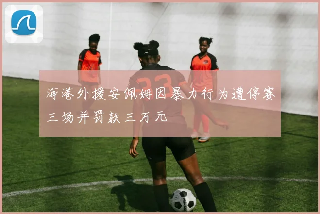 海港外援安佩姆因暴力行为遭停赛三场并罚款三万元