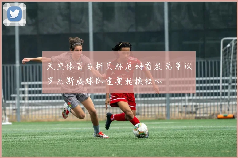 天空体育分析贝林厄姆首发无争议罗杰斯成球队重要轮换核心