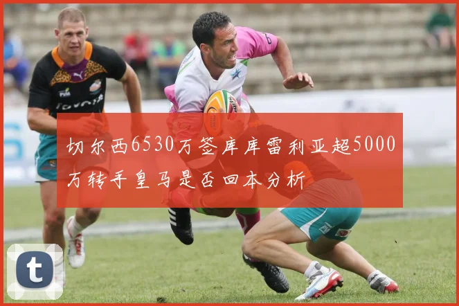 切尔西6530万签库库雷利亚超5000万转手皇马是否回本分析